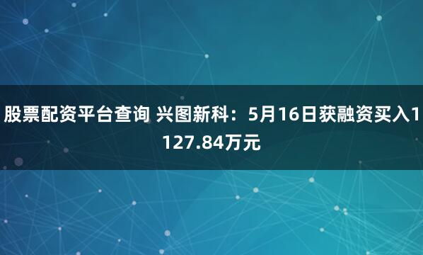股票配资平台查询 兴图新科：5月16日获融资买入1127.84万元