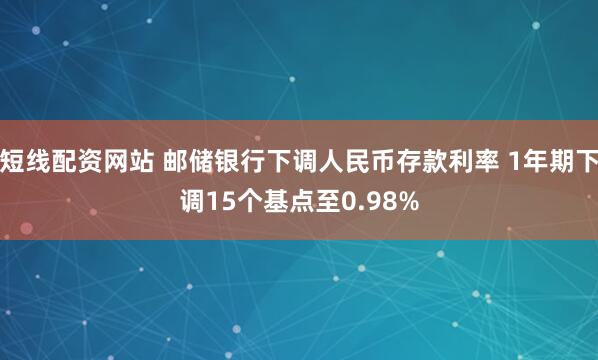短线配资网站 邮储银行下调人民币存款利率 1年期下调15个基点至0.98%
