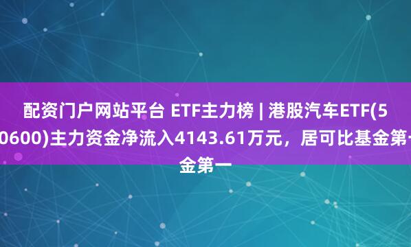 配资门户网站平台 ETF主力榜 | 港股汽车ETF(520600)主力资金净流入4143.61万元，居可比基金第一