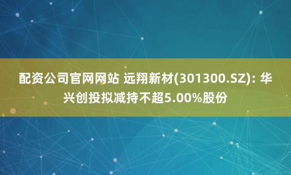 配资公司官网网站 远翔新材(301300.SZ): 华兴创投拟减持不超5.00%股份