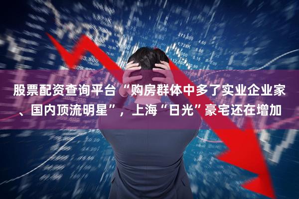 股票配资查询平台 “购房群体中多了实业企业家、国内顶流明星”，上海“日光”豪宅还在增加