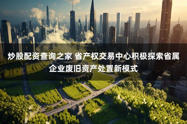 炒股配资查询之家 省产权交易中心积极探索省属企业废旧资产处置新模式