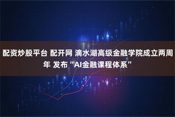 配资炒股平台 配开网 滴水湖高级金融学院成立两周年 发布“AI金融课程体系”