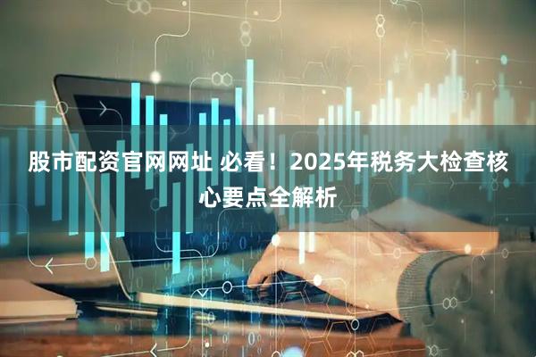 股市配资官网网址 必看！2025年税务大检查核心要点全解析
