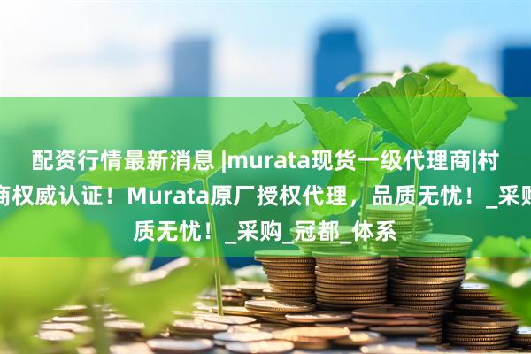 配资行情最新消息 |murata现货一级代理商|村田电感代理商权威认证！Murata原厂授权代理，品质无忧！_采购_冠都_体系