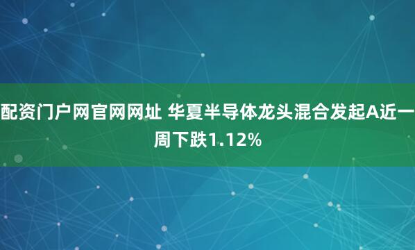 配资门户网官网网址 华夏半导体龙头混合发起A近一周下跌1.12%