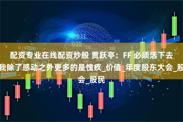 配资专业在线配资炒股 贾跃亭：FF 必须活下去，我除了感动之外更多的是愧疚_价值_年度股东大会_股民