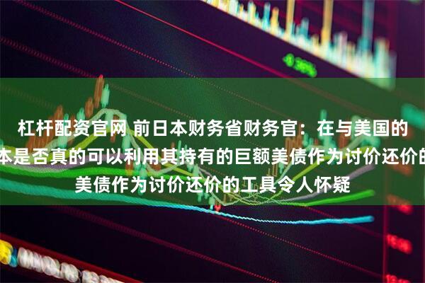 杠杆配资官网 前日本财务省财务官：在与美国的贸易谈判中 日本是否真的可以利用其持有的巨额美债作为讨价还价的工具令人怀疑