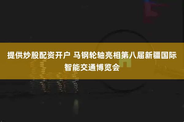 提供炒股配资开户 马钢轮轴亮相第八届新疆国际智能交通博览会