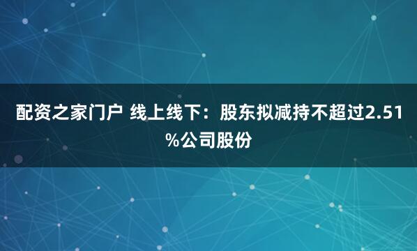 配资之家门户 线上线下：股东拟减持不超过2.51%公司股份