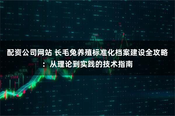 配资公司网站 长毛兔养殖标准化档案建设全攻略：从理论到实践的技术指南