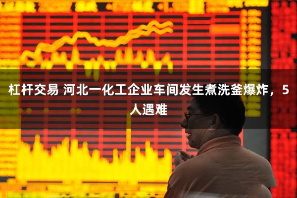 杠杆交易 河北一化工企业车间发生煮洗釜爆炸，5人遇难
