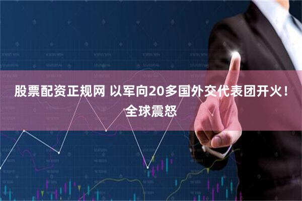 股票配资正规网 以军向20多国外交代表团开火！全球震怒