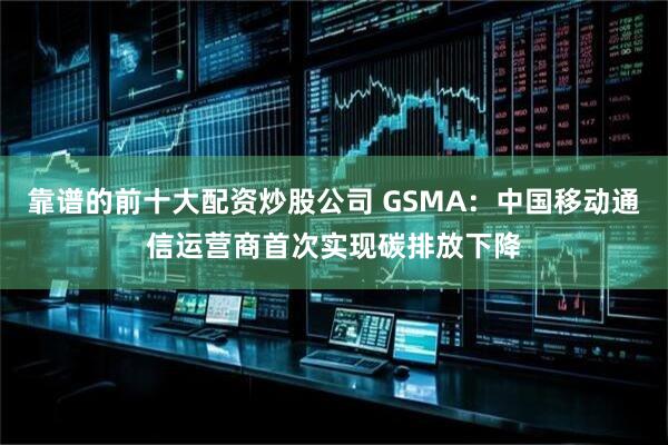 靠谱的前十大配资炒股公司 GSMA：中国移动通信运营商首次实现碳排放下降