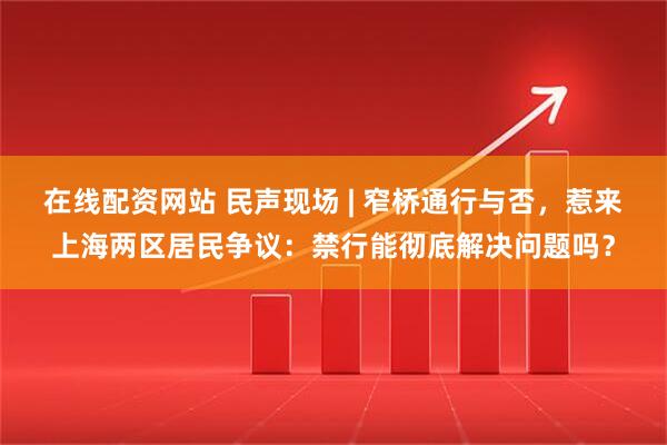 在线配资网站 民声现场 | 窄桥通行与否，惹来上海两区居民争议：禁行能彻底解决问题吗？