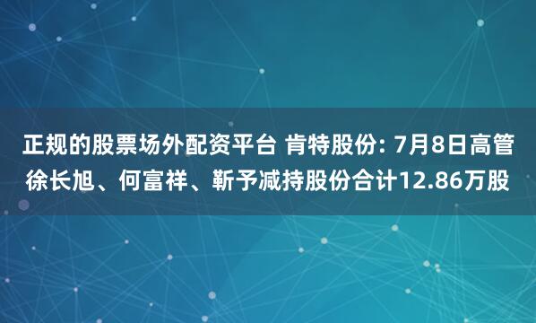正规的股票场外配资平台 肯特股份: 7月8日高管徐长旭、何富祥、靳予减持股份合计12.86万股