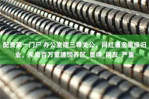 配资第一门户 办公室摆三尊关公，网红潘宏重操旧业，斥资百万重建饲养区_显得_网友_严重